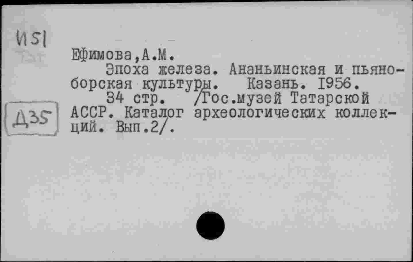 ﻿
1*3
Ефимова,A.M.
Эпоха железа. Ананьинская и пьяноборская культуры. Казань. 1956.
34 стр. /гос.музей Татарской АССР. Каталог археологических коллекций. Вып.2/.